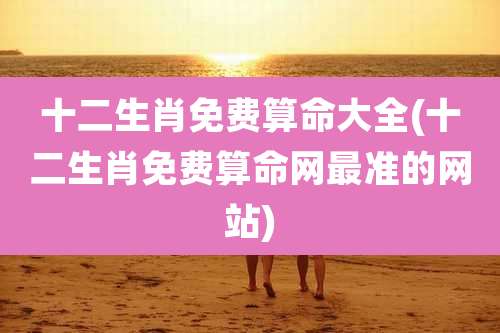 十二生肖免费算命大全(十二生肖免费算命网最准的网站)