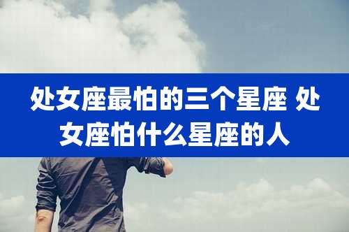 处女座最怕的三个星座 处女座怕什么星座的人