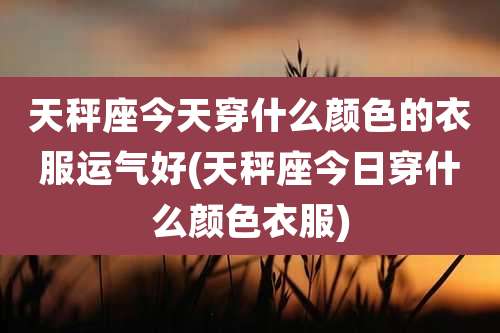 天秤座今天穿什么颜色的衣服运气好(天秤座今日穿什么颜色衣服)