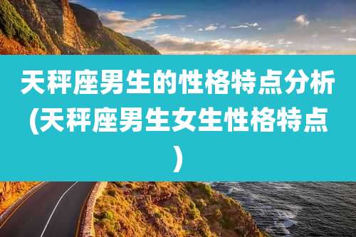 天秤座男生的性格特点分析(天秤座男生女生性格特点)