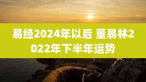 易经2024年以后 董易林2022年下半年运势
