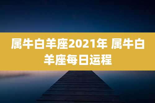 属牛白羊座2021年 属牛白羊座每日运程