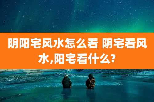 阴阳宅风水怎么看 阴宅看风水,阳宅看什么?