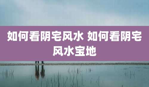 如何看阴宅风水 如何看阴宅风水宝地