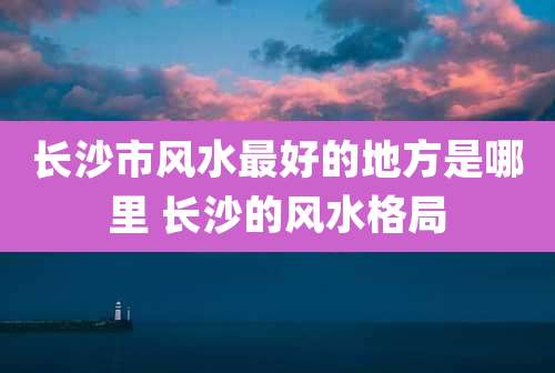 长沙市风水最好的地方是哪里 长沙的风水格局