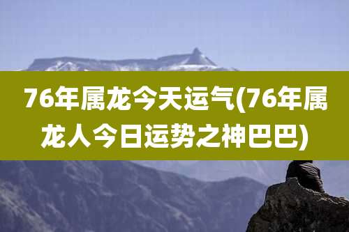 76年属龙今天运气(76年属龙人今日运势之神巴巴)