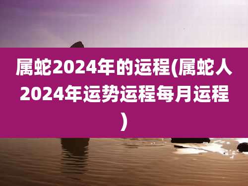 属蛇2024年的运程(属蛇人2024年运势运程每月运程)
