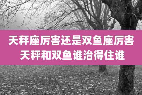 天秤座厉害还是双鱼座厉害 天秤和双鱼谁治得住谁