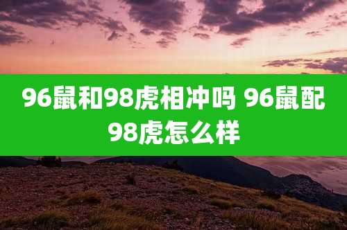 96鼠和98虎相冲吗 96鼠配98虎怎么样