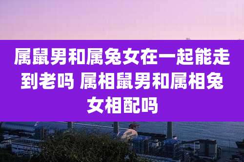 属鼠男和属兔女在一起能走到老吗 属相鼠男和属相兔女相配吗