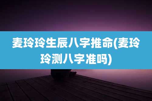 麦玲玲生辰八字推命(麦玲玲测八字准吗)