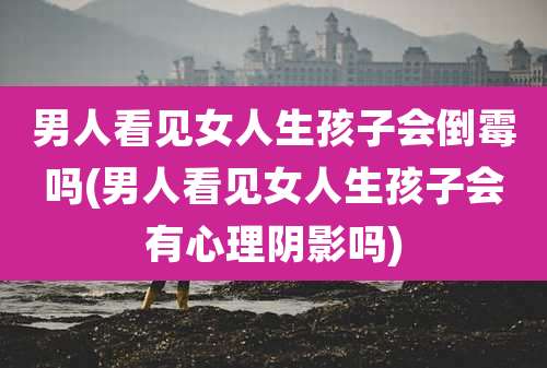 男人看见女人生孩子会倒霉吗(男人看见女人生孩子会有心理阴影吗)