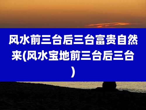 风水前三台后三台富贵自然来(风水宝地前三台后三台)