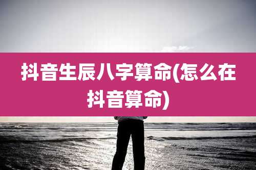 抖音生辰八字算命(怎么在抖音算命)