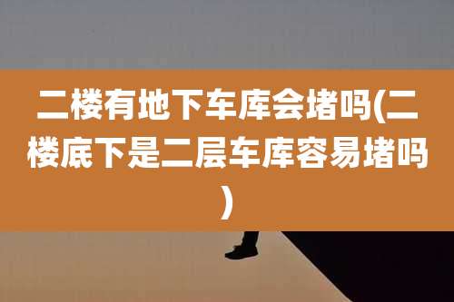 二楼有地下车库会堵吗(二楼底下是二层车库容易堵吗)