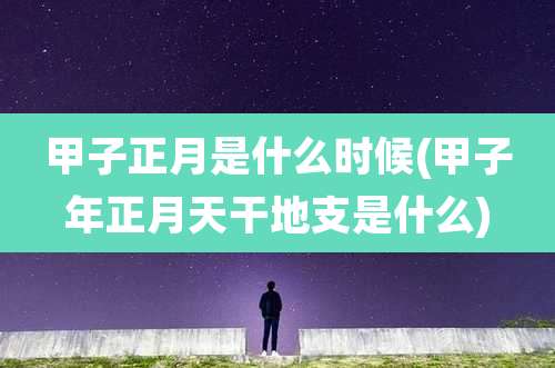 甲子正月是什么时候(甲子年正月天干地支是什么)