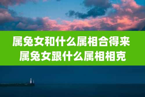 属兔女和什么属相合得来 属兔女跟什么属相相克