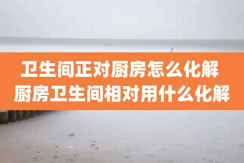 卫生间正对厨房怎么化解 厨房卫生间相对用什么化解