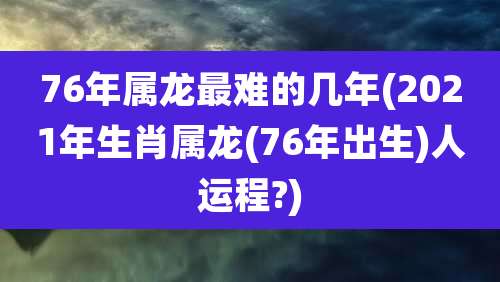 76年属龙最难的几年(2021年生肖属龙(76年出生)人运程?)