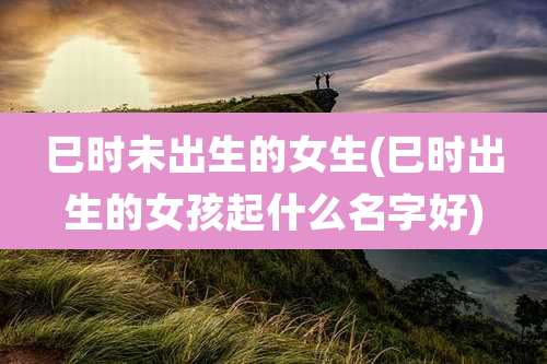 巳时未出生的女生(巳时出生的女孩起什么名字好)