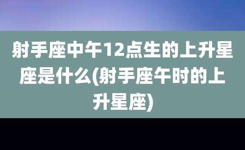 射手座中午12点生的上升星座是什么(射手座午时的上升星座)