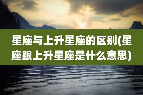 星座与上升星座的区别(星座跟上升星座是什么意思)