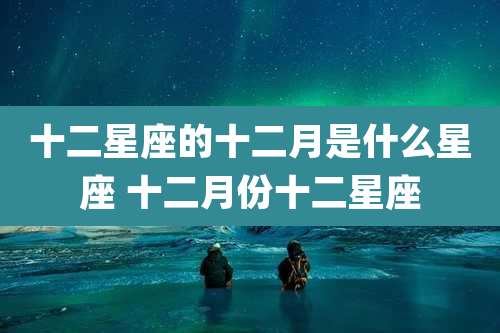 十二星座的十二月是什么星座 十二月份十二星座
