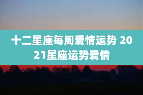 十二星座每周爱情运势 2021星座运势爱情