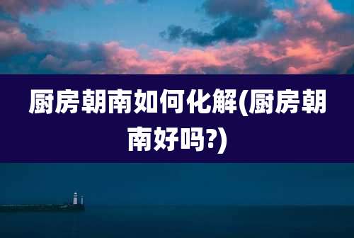 厨房朝南如何化解(厨房朝南好吗?)