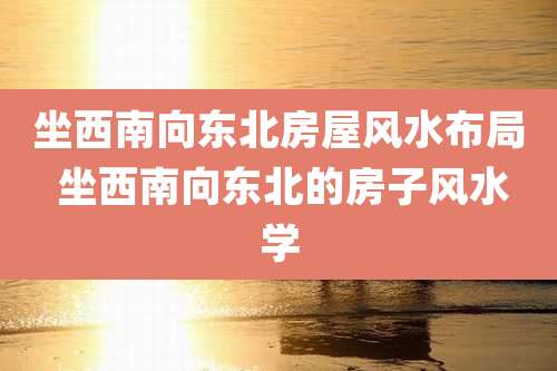 坐西南向东北房屋风水布局 坐西南向东北的房子风水学