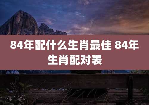 84年配什么生肖最佳 84年生肖配对表