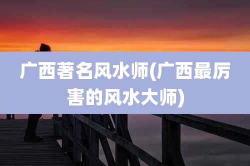 广西著名风水师(广西最厉害的风水大师)