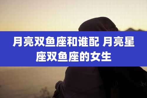 月亮双鱼座和谁配 月亮星座双鱼座的女生