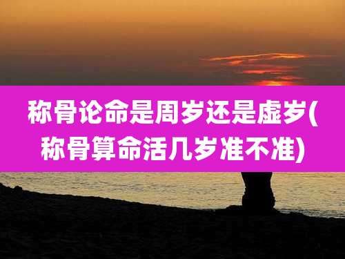 称骨论命是周岁还是虚岁(称骨算命活几岁准不准)