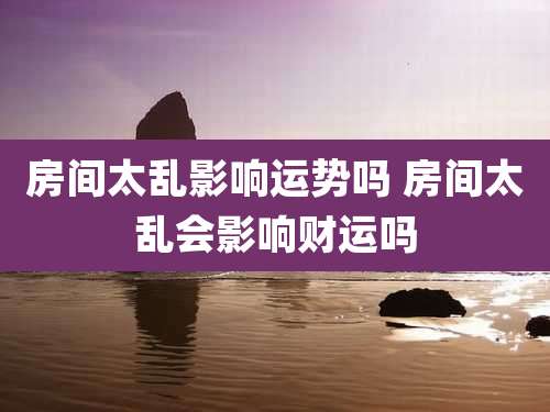 房间太乱影响运势吗 房间太乱会影响财运吗