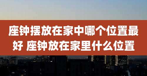 座钟摆放在家中哪个位置最好 座钟放在家里什么位置