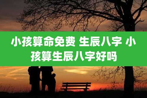 小孩算命免费 生辰八字 小孩算生辰八字好吗