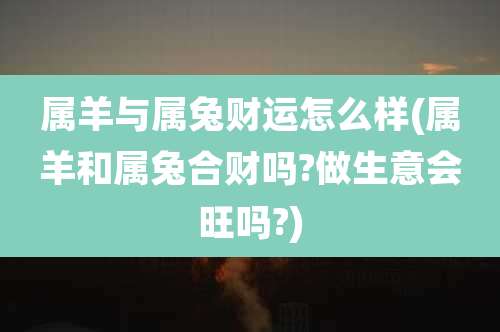 属羊与属兔财运怎么样(属羊和属兔合财吗?做生意会旺吗?)