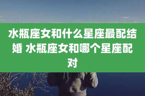 水瓶座女和什么星座最配结婚 水瓶座女和哪个星座配对