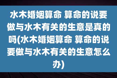 水木婚姻算命 算命的说要做与水木有关的生意是真的吗(水木婚姻算命 算命的说要做与水木有关的生意怎么办)