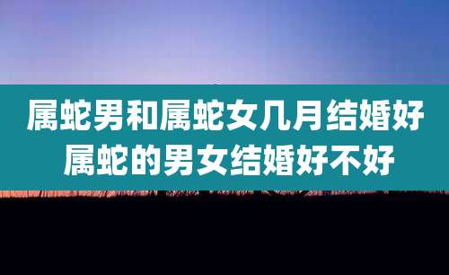 属蛇男和属蛇女几月结婚好 属蛇的男女结婚好不好