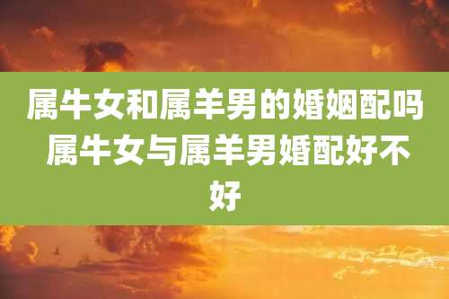 属牛女和属羊男的婚姻配吗 属牛女与属羊男婚配好不好