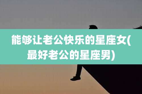 能够让老公快乐的星座女(最好老公的星座男)