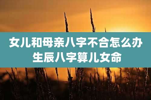 女儿和母亲八字不合怎么办 生辰八字算儿女命