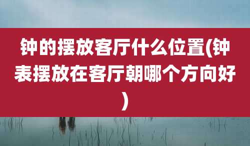 钟的摆放客厅什么位置(钟表摆放在客厅朝哪个方向好)