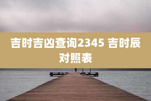 吉时吉凶查询2345 吉时辰对照表