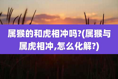 属猴的和虎相冲吗?(属猴与属虎相冲,怎么化解?)