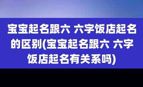 宝宝起名跟六 六字饭店起名的区别(宝宝起名跟六 六字饭店起名有关系吗)