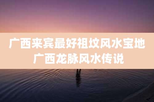 广西来宾最好祖坟风水宝地 广西龙脉风水传说