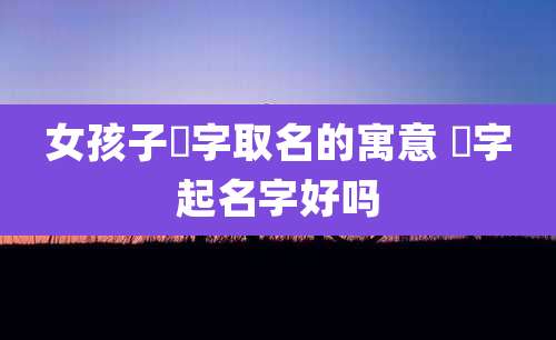女孩子垚字取名的寓意 焌字起名字好吗